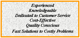 Text Box: Experienced
Knowledgeable
Dedicated to Customer Service
Cost-Effective
Quality Conscious
Fast Solutions to Costly Problems
